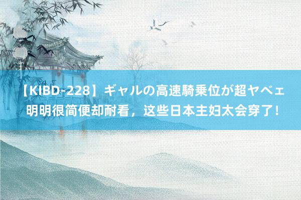 【KIBD-228】ギャルの高速騎乗位が超ヤベェ 明明很简便却耐看,这些日本主妇太会穿了!
