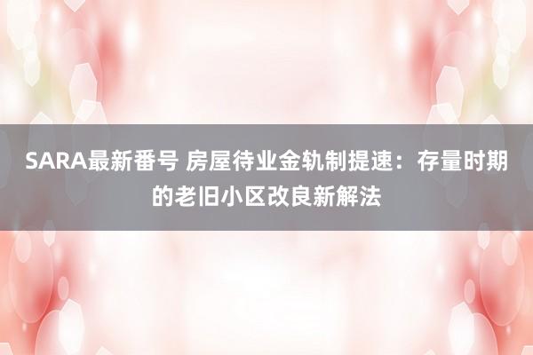 SARA最新番号 房屋待业金轨制提速:存量时期的老旧小区改良新解法