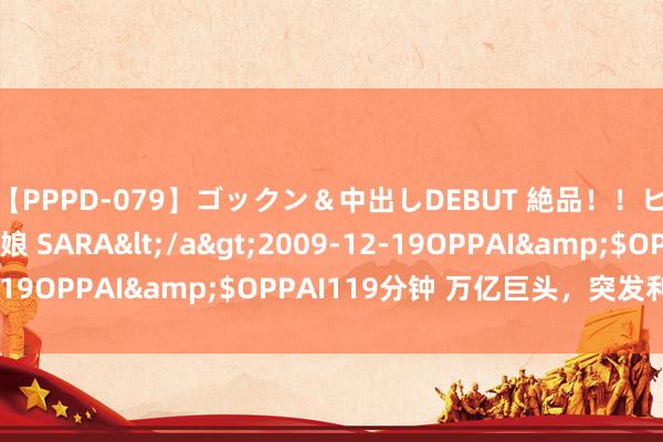 【PPPD-079】ゴックン&中出しDEBUT 絶品!!ピンク乳首の美巨乳娘 SARA</a>2009-12-19OPPAI&$OPPAI119分钟 万亿巨头,突发利空!