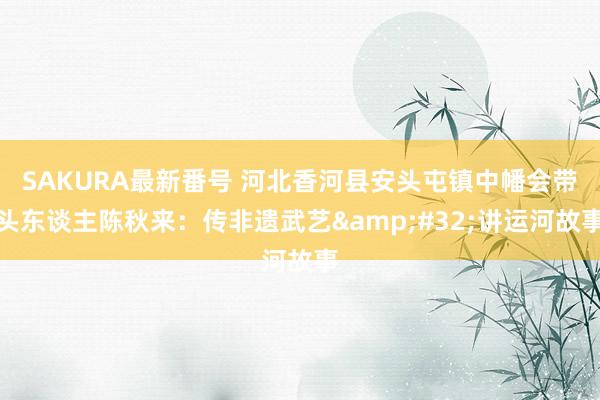 SAKURA最新番号 河北香河县安头屯镇中幡会带头东谈主陈秋来:传非遗武艺 讲运河故事