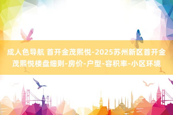 成人色导航 首开金茂熙悦-2025苏州新区首开金茂熙悦楼盘细则-房价-户型-容积率-小区环境