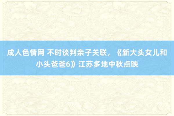 成人色情网 不时谈判亲子关联，《新大头女儿和小头爸爸6》江苏多地中秋点映