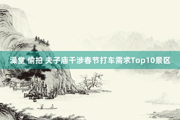 澡堂 偷拍 夫子庙干涉春节打车需求Top10景区