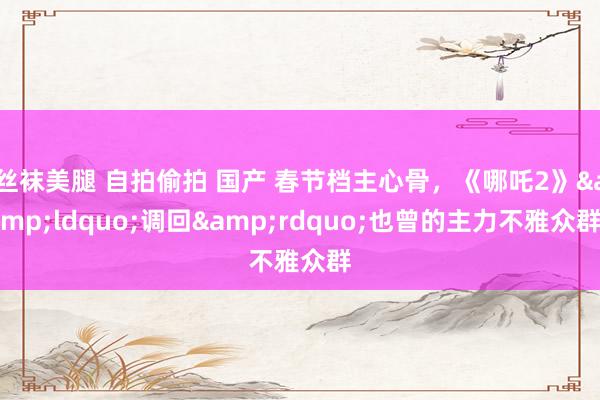 丝袜美腿 自拍偷拍 国产 春节档主心骨，《哪吒2》&ldquo;调回&rdquo;也曾的主力不雅众群