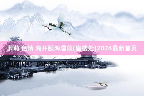 萝莉 色情 海开颐海澐颂(售楼处)2024最新首页