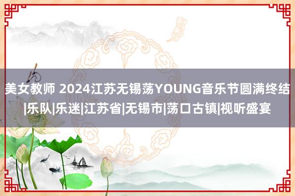 美女教师 2024江苏无锡荡YOUNG音乐节圆满终结|乐队|乐迷|江苏省|无锡市|荡口古镇|视听盛宴