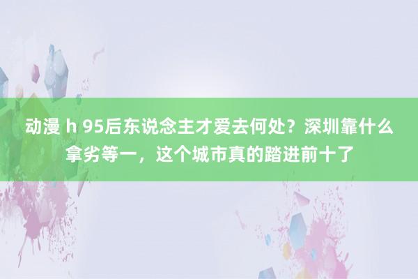 动漫 h 95后东说念主才爱去何处?深圳靠什么拿劣等一,这个城市真的踏进前十了