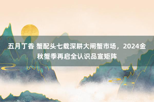 五月丁香 蟹配头七载深耕大闸蟹市场,2024金秋蟹季再启全认识品宣矩阵