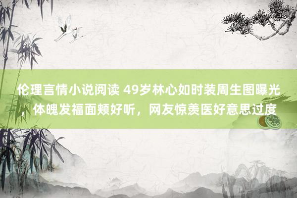 伦理言情小说阅读 49岁林心如时装周生图曝光,体魄发福面颊好听,网友惊羡医好意思过度