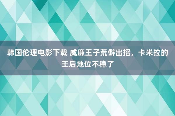 韩国伦理电影下载 威廉王子荒僻出招,卡米拉的王后地位不稳了