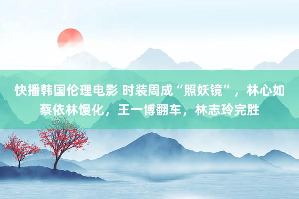 快播韩国伦理电影 时装周成“照妖镜”,林心如蔡依林馒化,王一博翻车,林志玲完胜