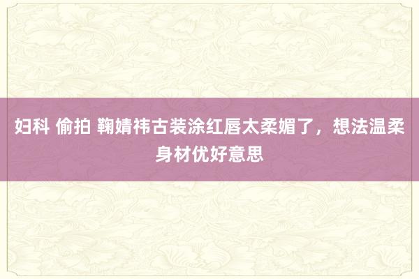 妇科 偷拍 鞠婧祎古装涂红唇太柔媚了,想法温柔身材优好意思