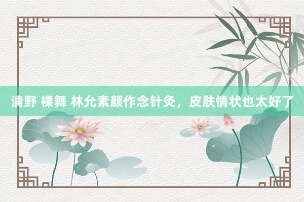 清野 裸舞 林允素颜作念针灸,皮肤情状也太好了