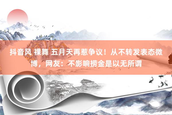 抖音风 裸舞 五月天再惹争议!从不转发表态微博,网友:不影响捞金是以无所谓