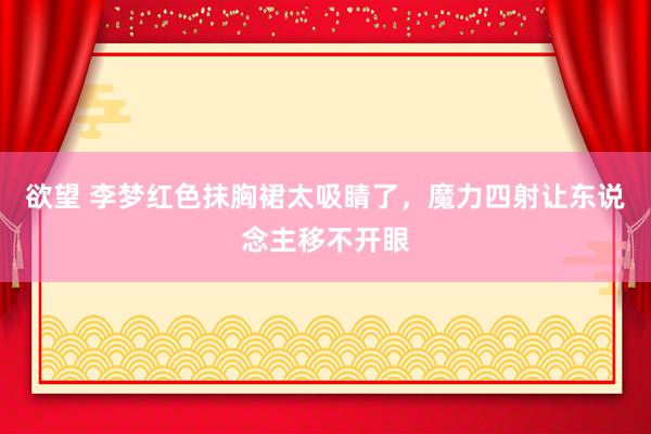 欲望 李梦红色抹胸裙太吸睛了,魔力四射让东说念主移不开眼
