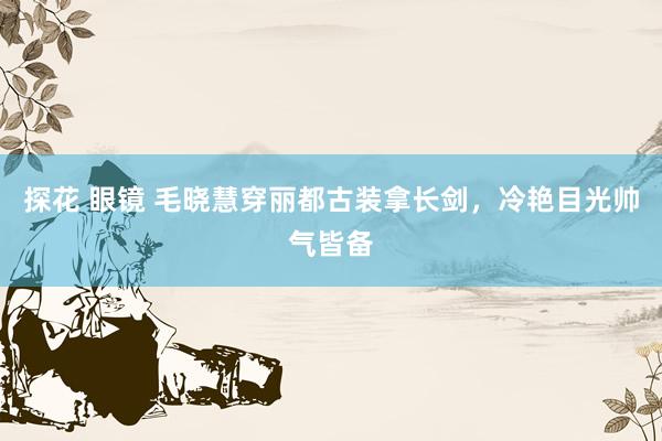 探花 眼镜 毛晓慧穿丽都古装拿长剑,冷艳目光帅气皆备