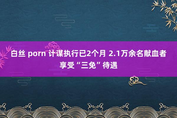 白丝 porn 计谋执行已2个月 2.1万余名献血者享受“三免”待遇