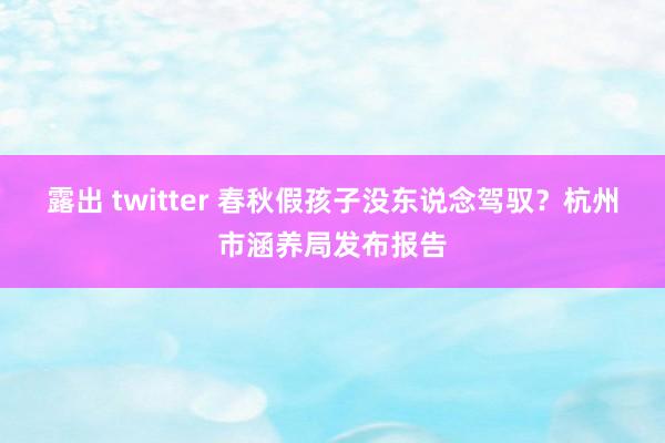 露出 twitter 春秋假孩子没东说念驾驭?杭州市涵养局发布报告