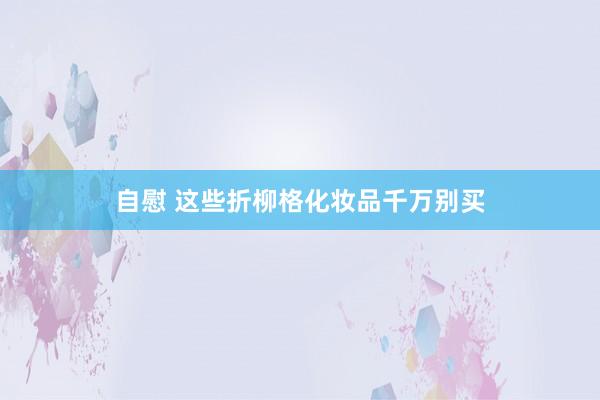 自慰 这些折柳格化妆品千万别买