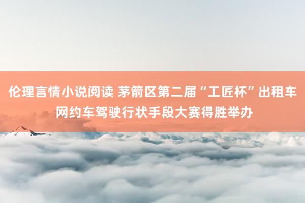 伦理言情小说阅读 茅箭区第二届“工匠杯”出租车 网约车驾驶行状手段大赛得胜举办