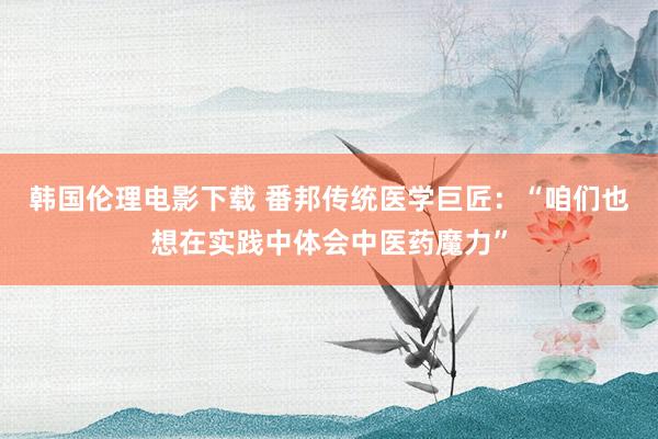 韩国伦理电影下载 番邦传统医学巨匠:“咱们也想在实践中体会中医药魔力”