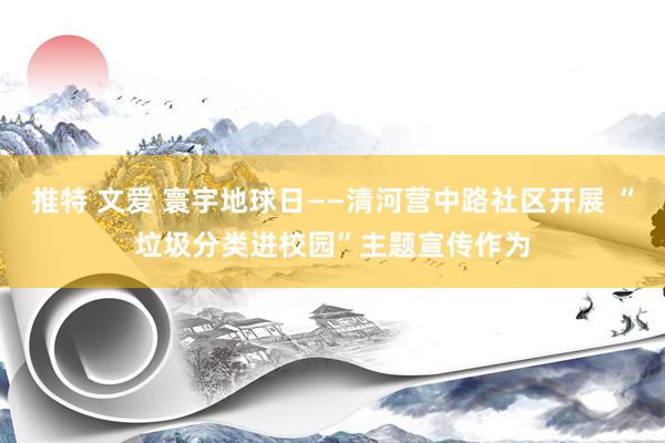 推特 文爱 寰宇地球日——清河营中路社区开展 “垃圾分类进校园”主题宣传作为