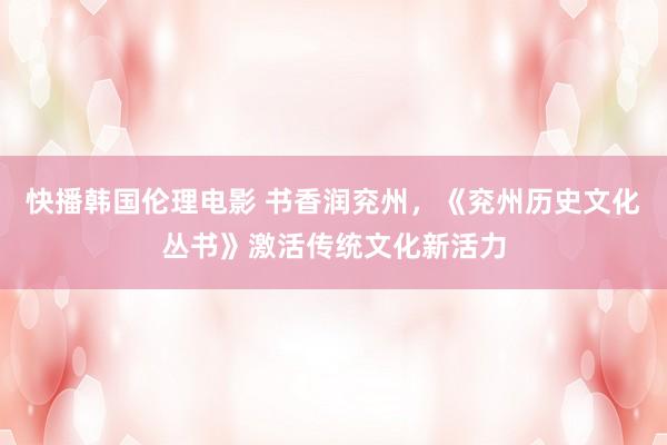 快播韩国伦理电影 书香润兖州,《兖州历史文化丛书》激活传统文化新活力