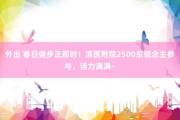 外出 春日健步正那时！滨医附院2500东说念主参与，活力满满~