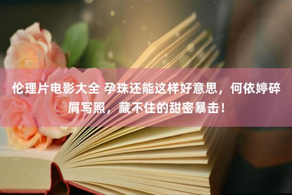 伦理片电影大全 孕珠还能这样好意思,何依婷碎屑写照,藏不住的甜密暴击!