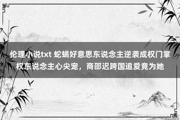 伦理小说txt 蛇蝎好意思东说念主逆袭成权门掌权东说念主心尖宠,商邵迟跨国追爱竟为她