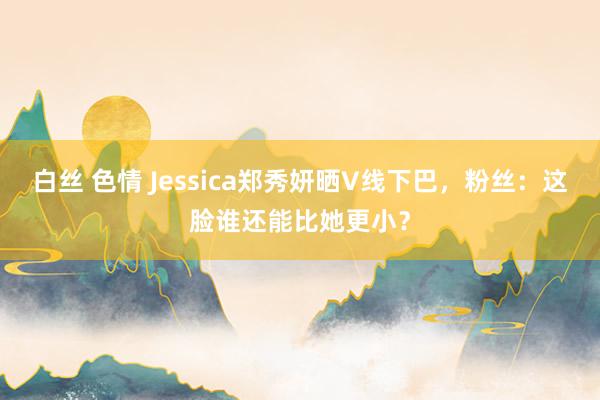 白丝 色情 Jessica郑秀妍晒V线下巴,粉丝:这脸谁还能比她更小?