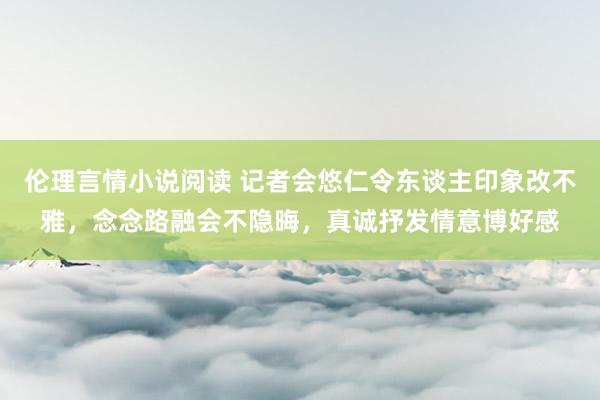 伦理言情小说阅读 记者会悠仁令东谈主印象改不雅,念念路融会不隐晦,真诚抒发情意博好感