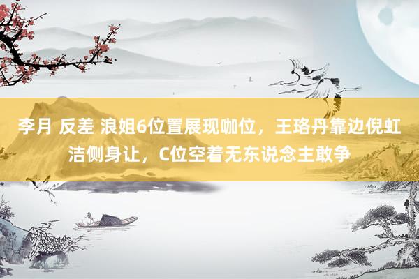 李月 反差 浪姐6位置展现咖位,王珞丹靠边倪虹洁侧身让,C位空着无东说念主敢争
