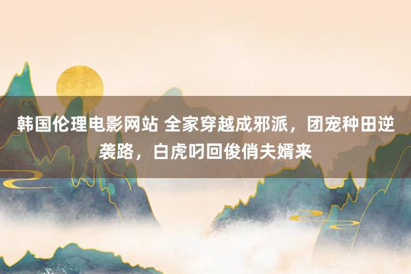 韩国伦理电影网站 全家穿越成邪派,团宠种田逆袭路,白虎叼回俊俏夫婿来
