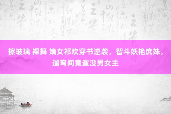 擦玻璃 裸舞 嫡女祁欢穿书逆袭,智斗妖艳庶妹,遛弯间竟遛没男女主