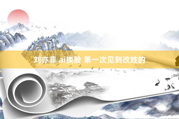 刘亦菲 ai换脸 第一次见到改姓的