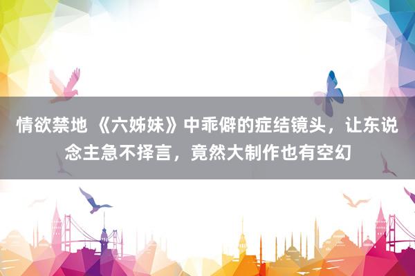 情欲禁地 《六姊妹》中乖僻的症结镜头,让东说念主急不择言,竟然大制作也有空幻