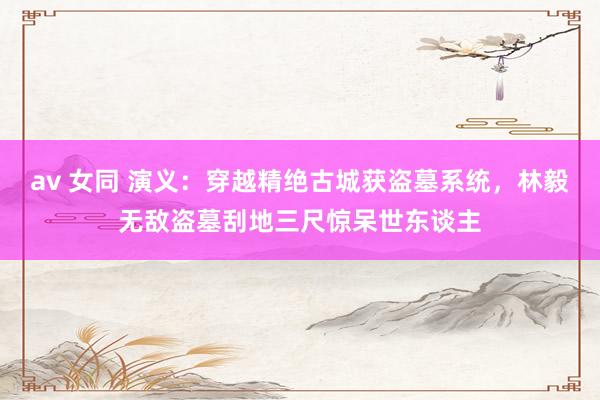 av 女同 演义:穿越精绝古城获盗墓系统,林毅无敌盗墓刮地三尺惊呆世东谈主