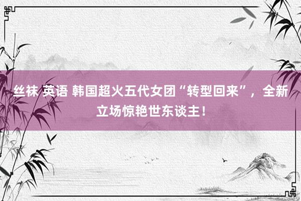 丝袜 英语 韩国超火五代女团“转型回来”,全新立场惊艳世东谈主!