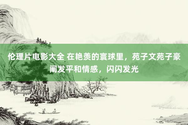 伦理片电影大全 在艳羡的寰球里,苑子文苑子豪阐发平和情感,闪闪发光
