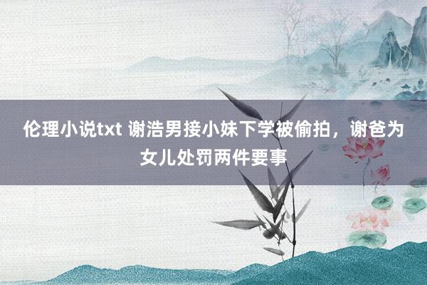 伦理小说txt 谢浩男接小妹下学被偷拍,谢爸为女儿处罚两件要事