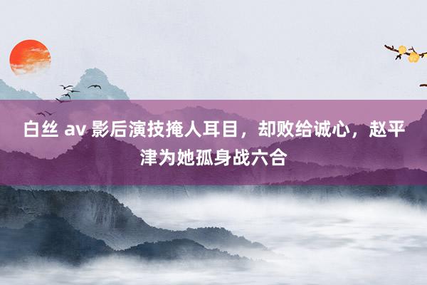 白丝 av 影后演技掩人耳目,却败给诚心,赵平津为她孤身战六合