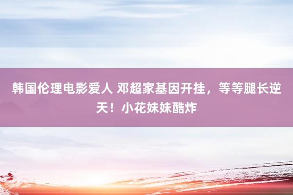 韩国伦理电影爱人 邓超家基因开挂,等等腿长逆天!小花妹妹酷炸