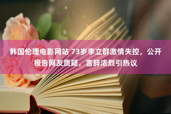 韩国伦理电影网站 73岁李立群激情失控,公开报告网友质疑,言辞浓烈引热议