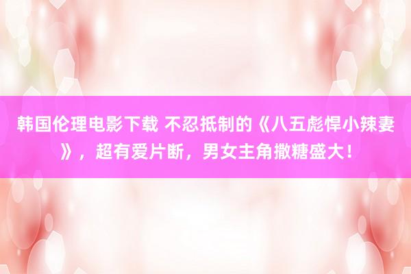 韩国伦理电影下载 不忍抵制的《八五彪悍小辣妻》,超有爱片断,男女主角撒糖盛大!