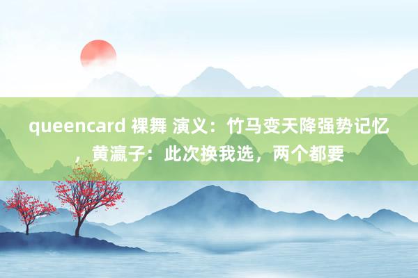 queencard 裸舞 演义:竹马变天降强势记忆,黄瀛子:此次换我选,两个都要