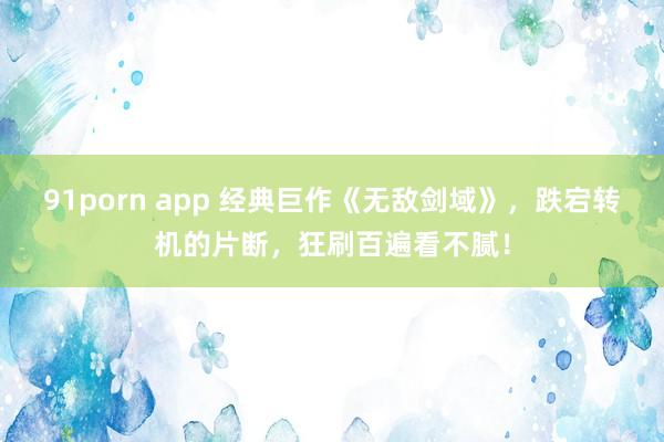 91porn app 经典巨作《无敌剑域》,跌宕转机的片断,狂刷百遍看不腻!