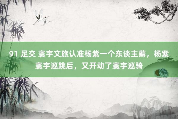 91 足交 寰宇文旅认准杨紫一个东谈主薅,杨紫寰宇巡跳后,又开动了寰宇巡骑