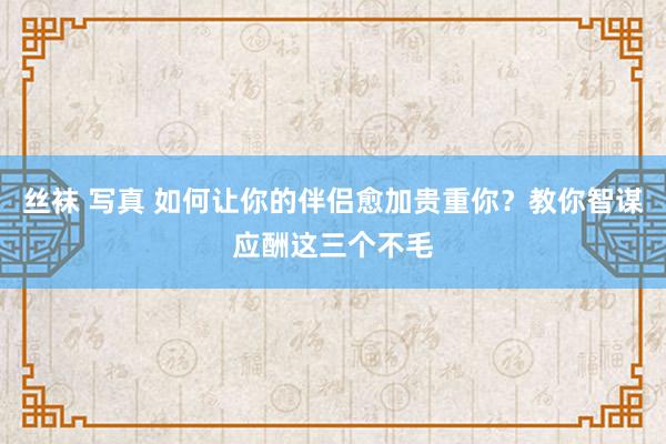 丝袜 写真 如何让你的伴侣愈加贵重你？教你智谋应酬这三个不毛