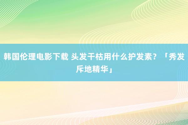 韩国伦理电影下载 头发干枯用什么护发素?「秀发斥地精华」